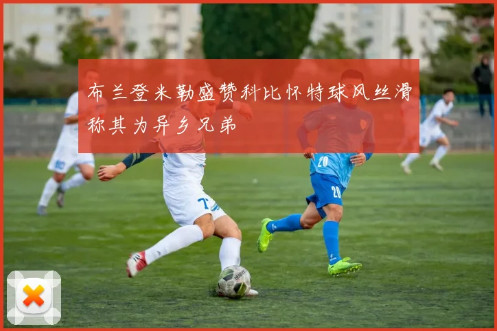 布兰登米勒盛赞科比怀特球风丝滑称其为异乡兄弟