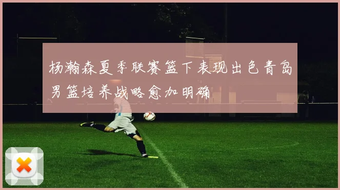 杨瀚森夏季联赛篮下表现出色青岛男篮培养战略愈加明确