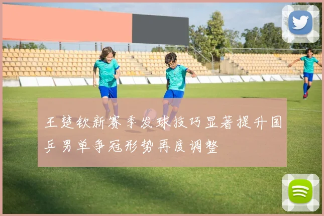 王楚钦新赛季发球技巧显著提升国乒男单争冠形势再度调整