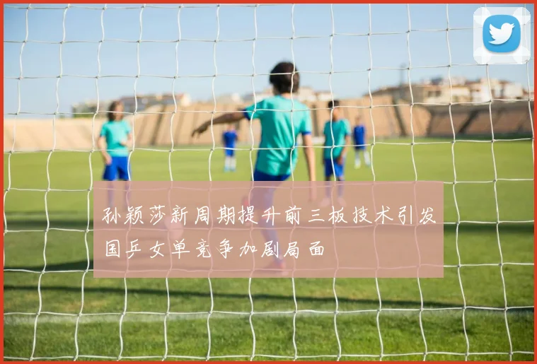 孙颖莎新周期提升前三板技术引发国乒女单竞争加剧局面