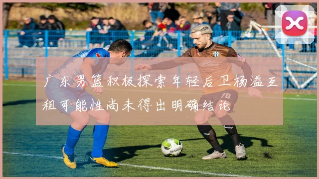 广东男篮积极探索年轻后卫杨溢互租可能性尚未得出明确结论