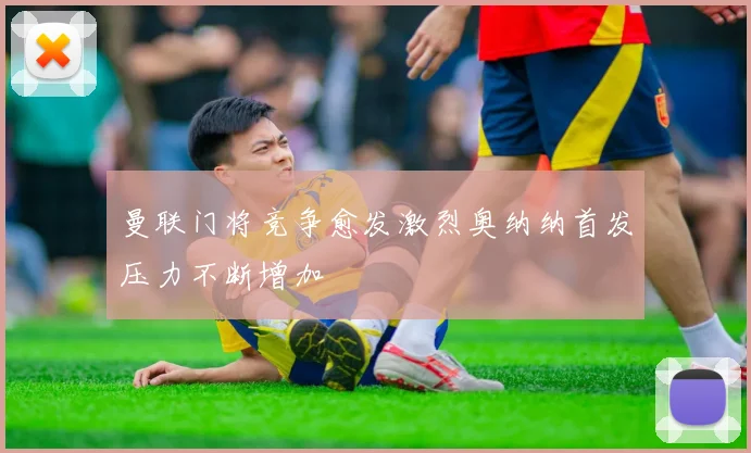 曼联门将竞争愈发激烈奥纳纳首发压力不断增加