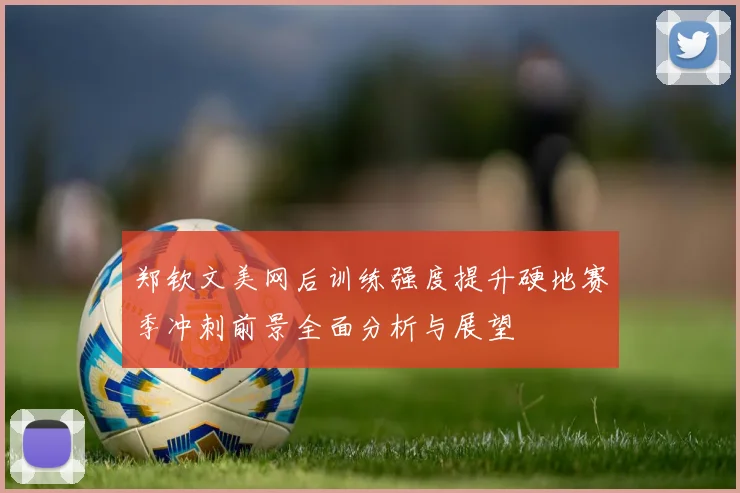 郑钦文美网后训练强度提升硬地赛季冲刺前景全面分析与展望