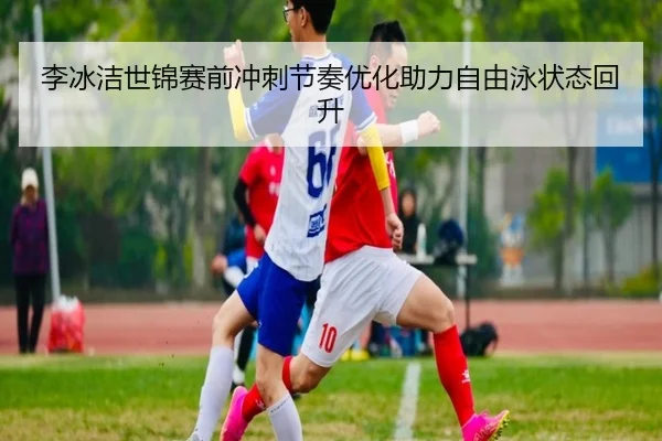 李冰洁世锦赛前冲刺节奏优化助力自由泳状态回升