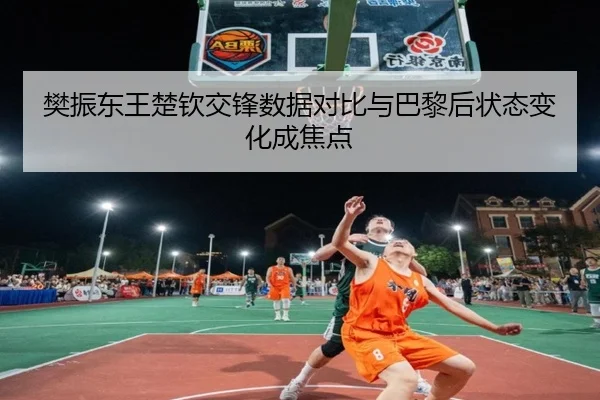 樊振东王楚钦交锋数据对比与巴黎后状态变化成焦点
